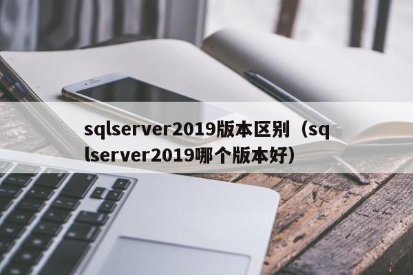 sqlserver2019版本区别（sqlserver2019哪个版本好）