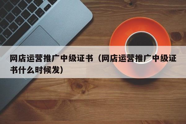 网店运营推广中级证书（网店运营推广中级证书什么时候发）