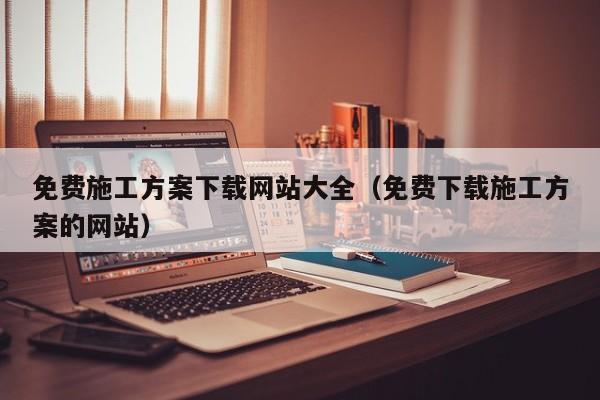 免费施工方案下载网站大全（免费下载施工方案的网站）