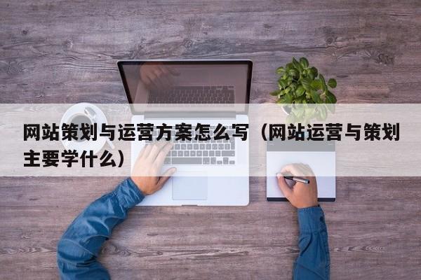 网站策划与运营方案怎么写（网站运营与策划主要学什么）