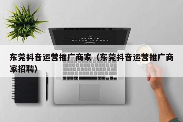 东莞抖音运营推广商家（东莞抖音运营推广商家招聘）